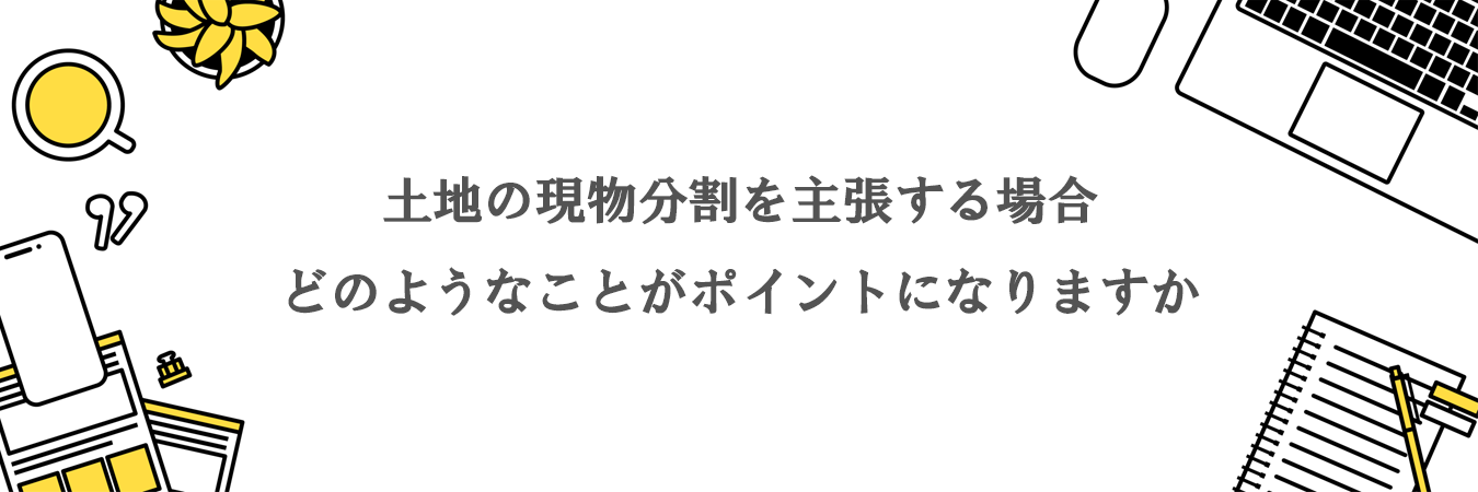 土地の現物分割を主張する場合には、どのようなことがポイントになりますか