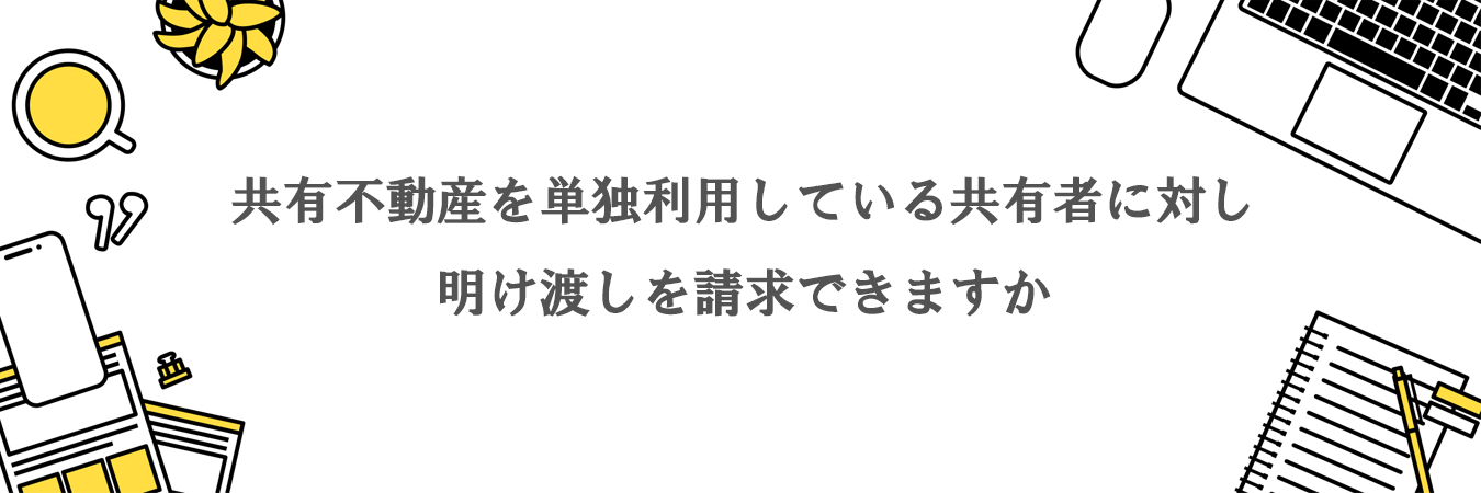 共有不動産を単独利用している共有者に対し明渡を請求できますか